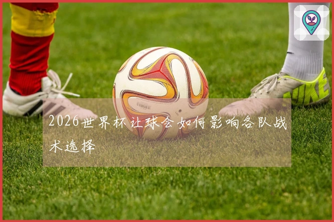 2026世界杯让球会如何影响各队战术选择
